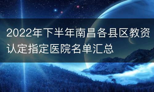 2022年下半年南昌各县区教资认定指定医院名单汇总