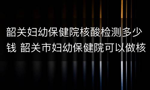 韶关妇幼保健院核酸检测多少钱 韶关市妇幼保健院可以做核酸检测吗