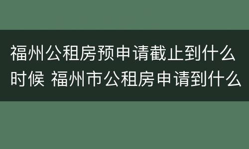 福州公租房预申请截止到什么时候 福州市公租房申请到什么时候截止