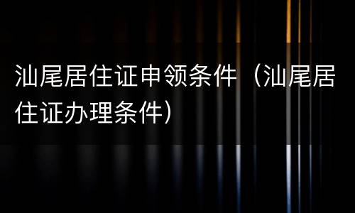 汕尾居住证申领条件（汕尾居住证办理条件）