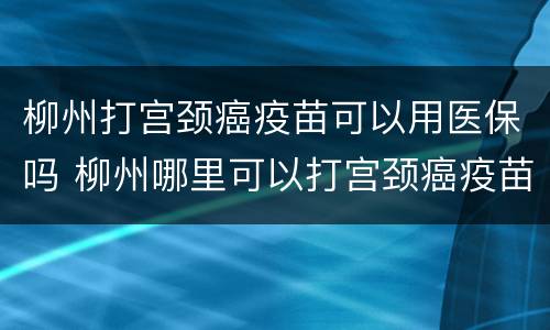 柳州打宫颈癌疫苗可以用医保吗 柳州哪里可以打宫颈癌疫苗