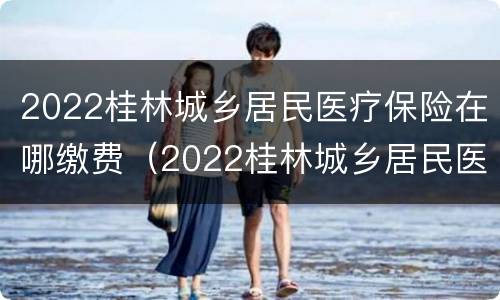 2022桂林城乡居民医疗保险在哪缴费（2022桂林城乡居民医疗保险在哪缴费呢）