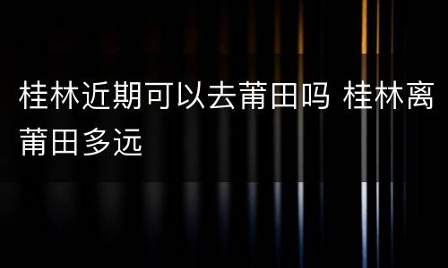 桂林近期可以去莆田吗 桂林离莆田多远