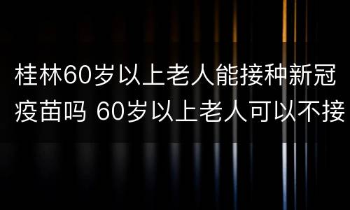 桂林60岁以上老人能接种新冠疫苗吗 60岁以上老人可以不接种新冠疫苗