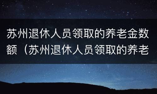 苏州退休人员领取的养老金数额（苏州退休人员领取的养老金数额是多少）