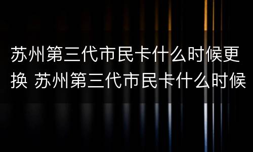 苏州第三代市民卡什么时候更换 苏州第三代市民卡什么时候更换一次