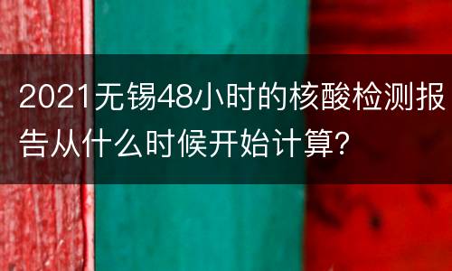 2021无锡48小时的核酸检测报告从什么时候开始计算？