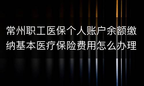 常州职工医保个人账户余额缴纳基本医疗保险费用怎么办理