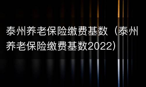 泰州养老保险缴费基数（泰州养老保险缴费基数2022）