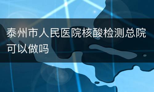 泰州市人民医院核酸检测总院可以做吗