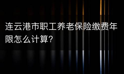 连云港市职工养老保险缴费年限怎么计算?