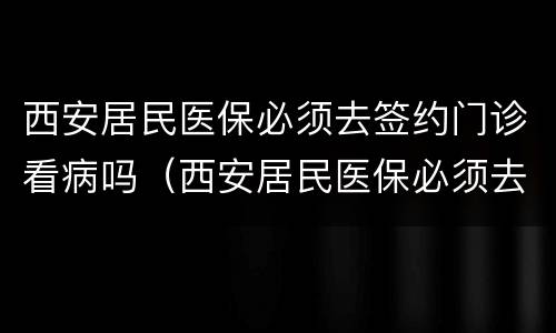 西安居民医保必须去签约门诊看病吗（西安居民医保必须去签约门诊看病吗能报销吗）