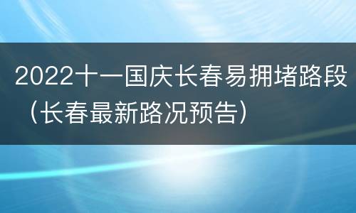 2022十一国庆长春易拥堵路段（长春最新路况预告）