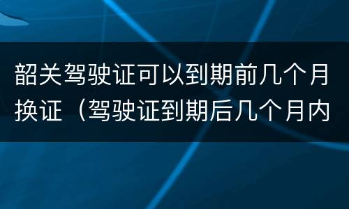 韶关驾驶证可以到期前几个月换证（驾驶证到期后几个月内换证）