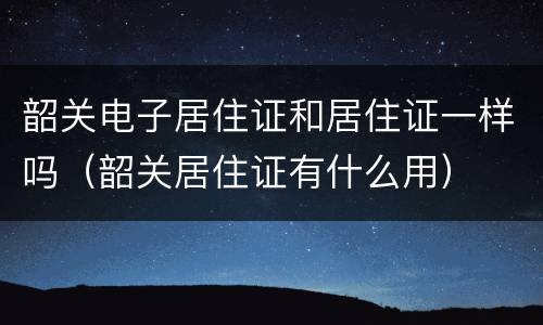 韶关电子居住证和居住证一样吗（韶关居住证有什么用）