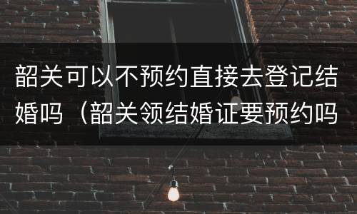韶关可以不预约直接去登记结婚吗（韶关领结婚证要预约吗）