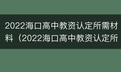 2022海口高中教资认定所需材料（2022海口高中教资认定所需材料是什么）