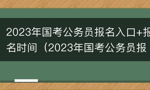 2023年国考公务员报名入口+报名时间（2023年国考公务员报名入口 报名时间怎么填）