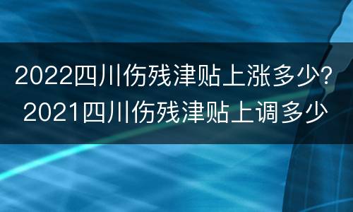 2022四川伤残津贴上涨多少？ 2021四川伤残津贴上调多少