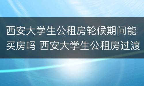 西安大学生公租房轮候期间能买房吗 西安大学生公租房过渡期满后