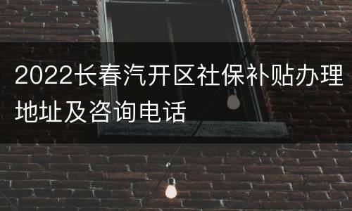 2022长春汽开区社保补贴办理地址及咨询电话
