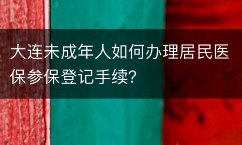 大连未成年人如何办理居民医保参保登记手续？