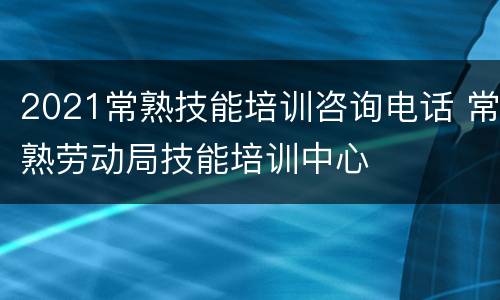 2021常熟技能培训咨询电话 常熟劳动局技能培训中心