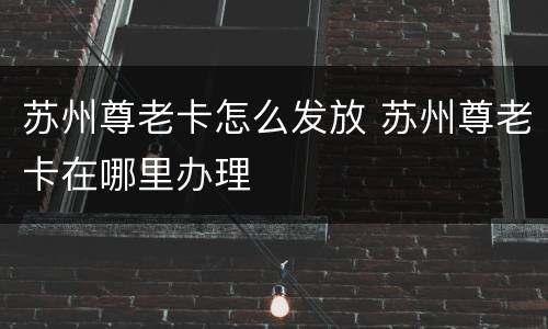 苏州尊老卡怎么发放 苏州尊老卡在哪里办理