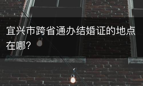 宜兴市跨省通办结婚证的地点在哪?