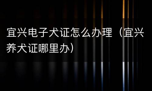 宜兴电子犬证怎么办理（宜兴养犬证哪里办）