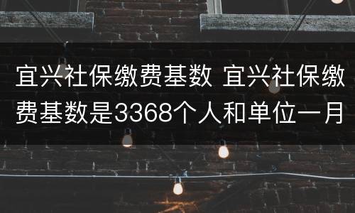 宜兴社保缴费基数 宜兴社保缴费基数是3368个人和单位一月共缴多少钱