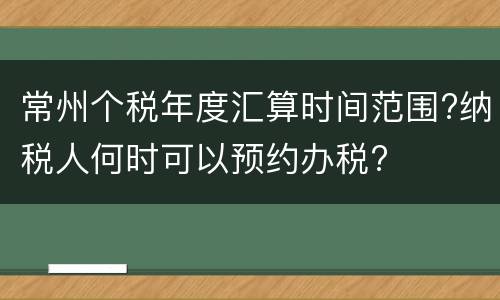 常州个税年度汇算时间范围?纳税人何时可以预约办税?