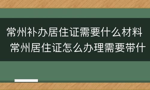 常州补办居住证需要什么材料 常州居住证怎么办理需要带什么材料