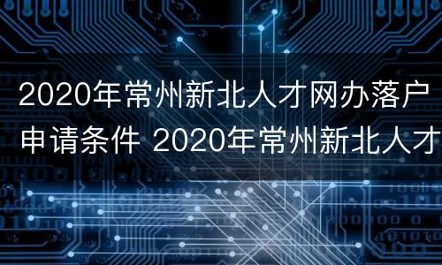2020年常州新北人才网办落户申请条件 2020年常州新北人才网办落户申请条件是什么