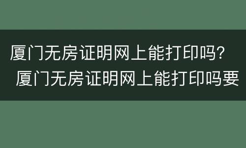 厦门无房证明网上能打印吗？ 厦门无房证明网上能打印吗要多久