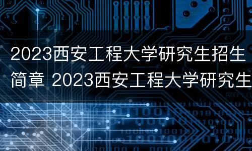 2023西安工程大学研究生招生简章 2023西安工程大学研究生招生简章公布