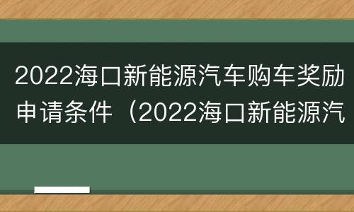 2022海口新能源汽车购车奖励申请条件（2022海口新能源汽车购车奖励申请条件及流程）