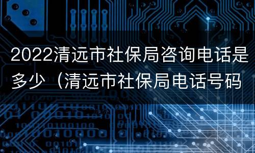 2022清远市社保局咨询电话是多少（清远市社保局电话号码是多少）