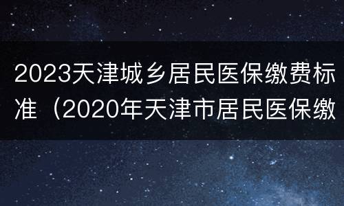 2023天津城乡居民医保缴费标准（2020年天津市居民医保缴费标准）