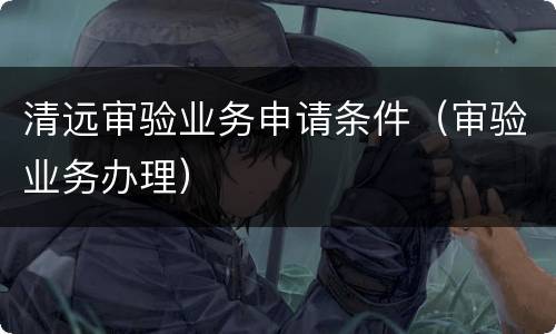 清远审验业务申请条件（审验业务办理）
