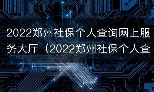 2022郑州社保个人查询网上服务大厅（2022郑州社保个人查询网上服务大厅电话）