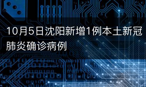 10月5日沈阳新增1例本土新冠肺炎确诊病例
