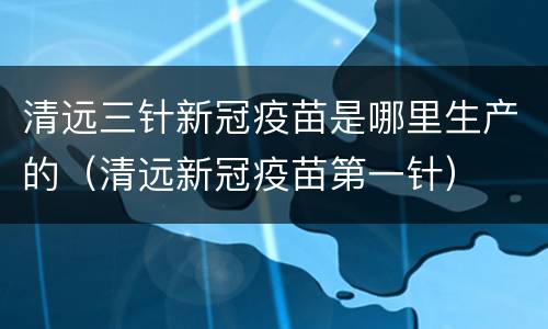 清远三针新冠疫苗是哪里生产的（清远新冠疫苗第一针）