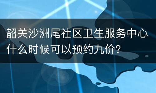 韶关沙洲尾社区卫生服务中心什么时候可以预约九价？
