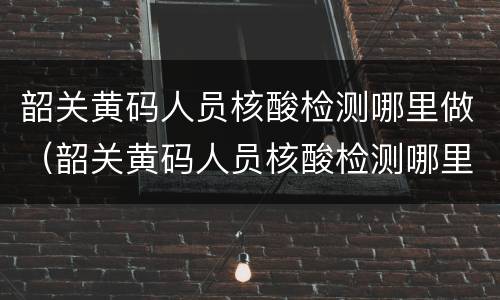 韶关黄码人员核酸检测哪里做（韶关黄码人员核酸检测哪里做的）