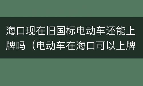 海口现在旧国标电动车还能上牌吗（电动车在海口可以上牌吗）