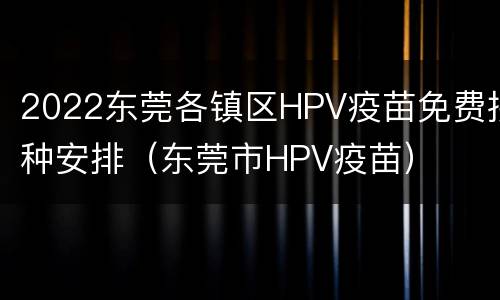 2022东莞各镇区HPV疫苗免费接种安排（东莞市HPV疫苗）