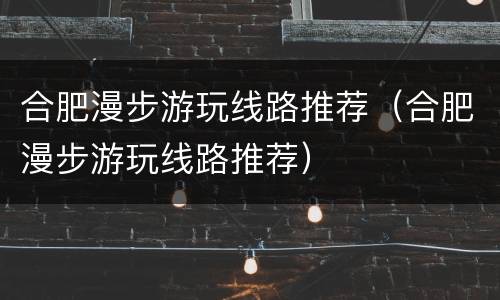 合肥漫步游玩线路推荐（合肥漫步游玩线路推荐）
