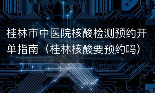桂林市中医院核酸检测预约开单指南（桂林核酸要预约吗）