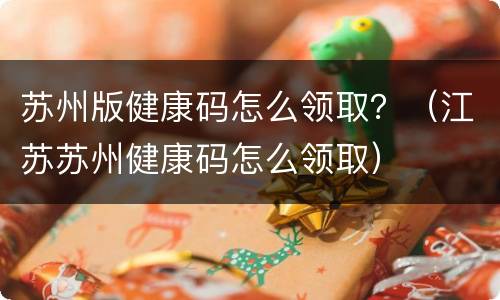 苏州版健康码怎么领取？（江苏苏州健康码怎么领取）